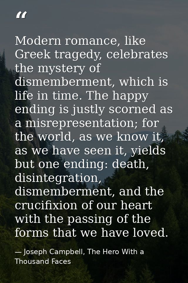 Modern romance, like Greek tragedy, celebrates the mystery of dismemberment, which is life in time. The happy ending is  — Joseph Campbell, The Hero With a Thousand Faces