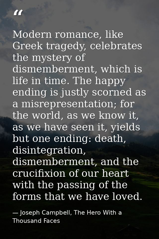 Modern romance, like Greek tragedy, celebrates the mystery of dismemberment, which is life in time. The happy ending is  — Joseph Campbell, The Hero With a Thousand Faces