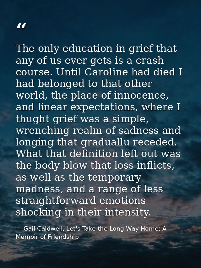 The only education in grief that any of us ever gets is a crash course. Until Caroline had died I had belonged to that o — Gail Caldwell, Let's Take the Long Way Home: A Memoir of Friendship