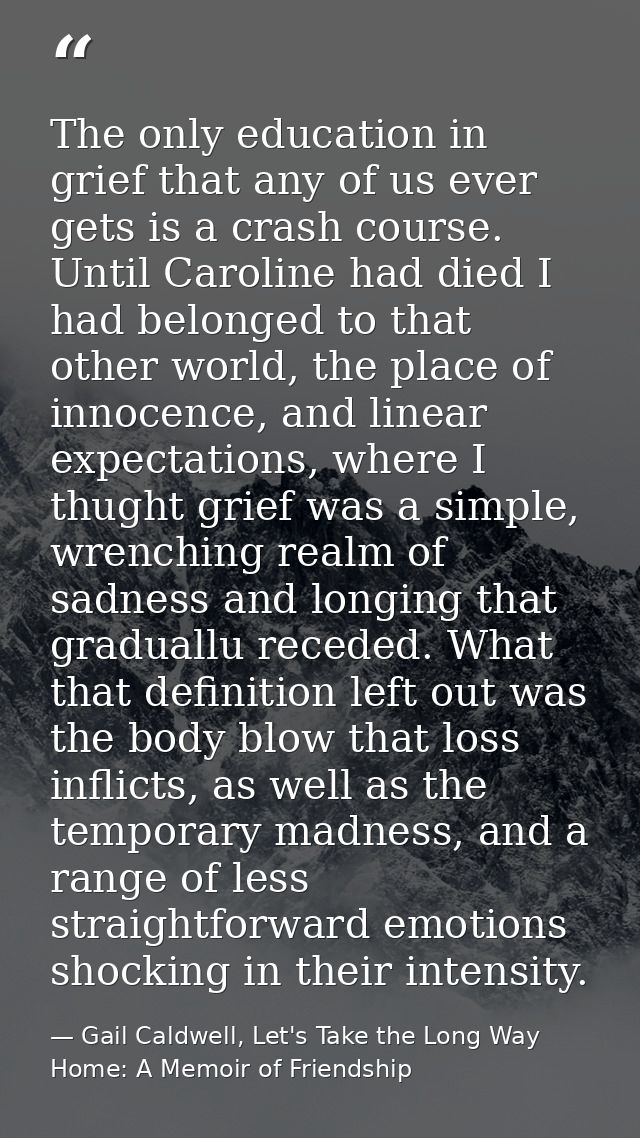 The only education in grief that any of us ever gets is a crash course. Until Caroline had died I had belonged to that o — Gail Caldwell, Let's Take the Long Way Home: A Memoir of Friendship