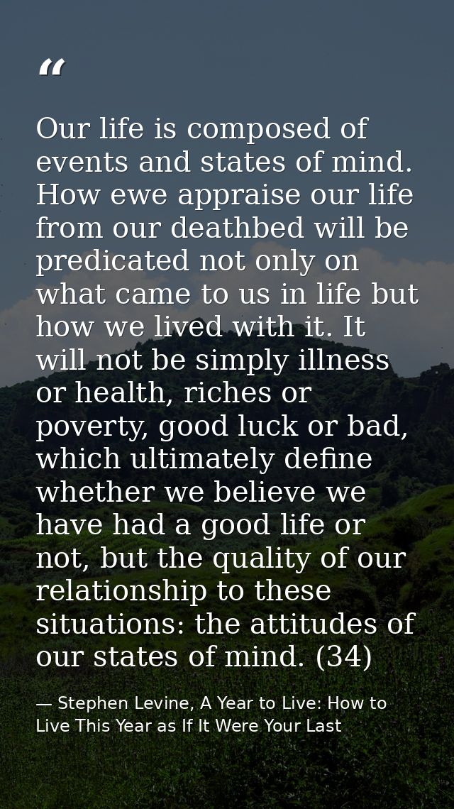 Our life is composed of events and states of mind. How ewe appraise our life from our deathbed will be predicated not on — Stephen Levine, A Year to Live: How to Live This Year as If It Were Your Last