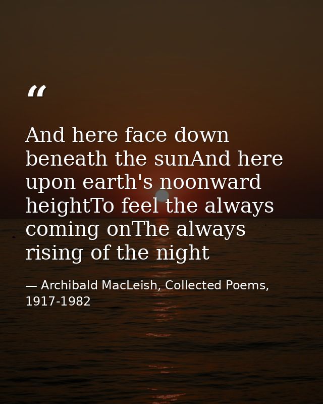 And here face down beneath the sunAnd here upon earth's noonward heightTo feel the always coming onThe always rising of  — Archibald MacLeish, Collected Poems, 1917-1982