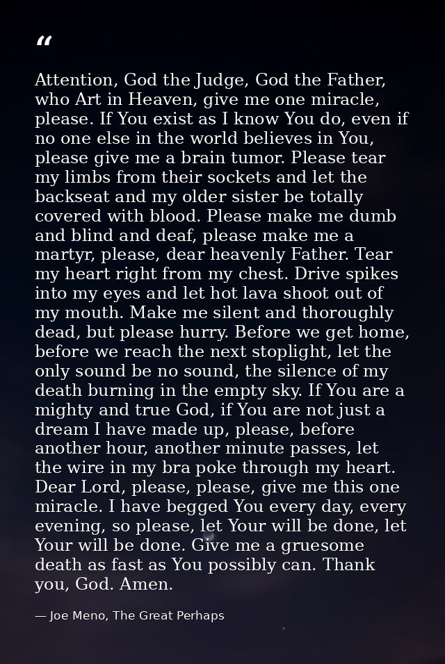 Attention, God the Judge, God the Father, who Art in Heaven, give me one miracle, please. If You exist as I know You do, — Joe Meno, The Great Perhaps