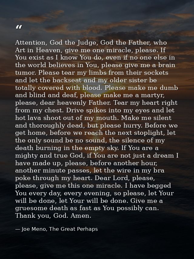 Attention, God the Judge, God the Father, who Art in Heaven, give me one miracle, please. If You exist as I know You do, — Joe Meno, The Great Perhaps