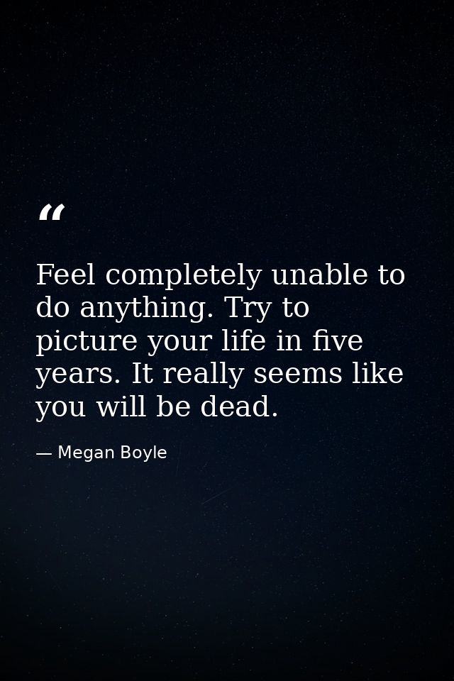 Feel completely unable to do anything. Try to picture your life in five years. It really seems like you will be dead. — Megan Boyle