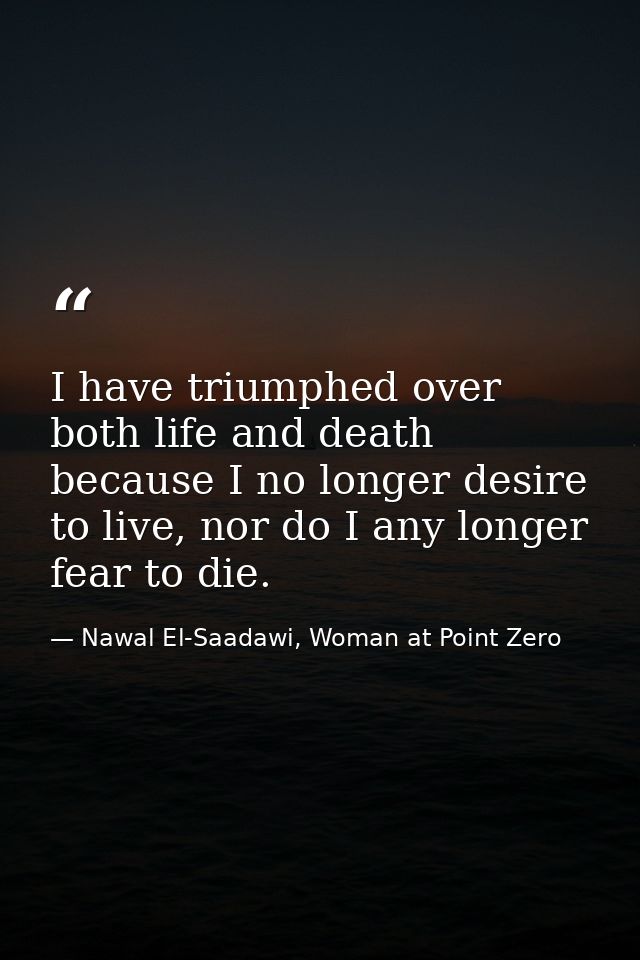 I have triumphed over both life and death because I no longer desire to live, nor do I any longer fear to die. — Nawal El-Saadawi, Woman at Point Zero