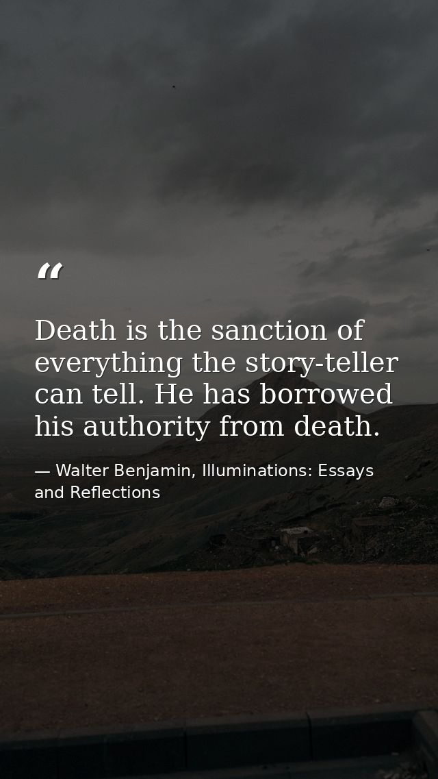 Death is the sanction of everything the story-teller can tell. He has borrowed his authority from death. — Walter Benjamin, Illuminations: Essays and Reflections