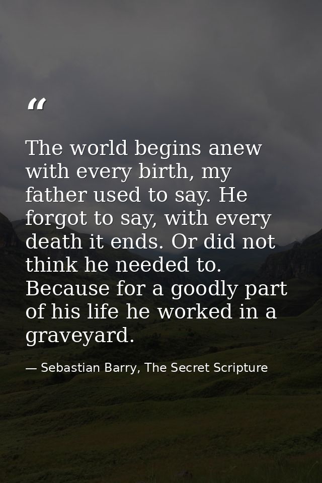 The world begins anew with every birth, my father used to say. He forgot to say, with every death it ends. Or did not th — Sebastian Barry, The Secret Scripture