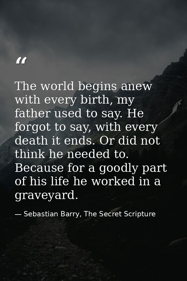 The world begins anew with every birth, my father used to say. He forgot to say, with every death it ends. Or did not th — Sebastian Barry, The Secret Scripture