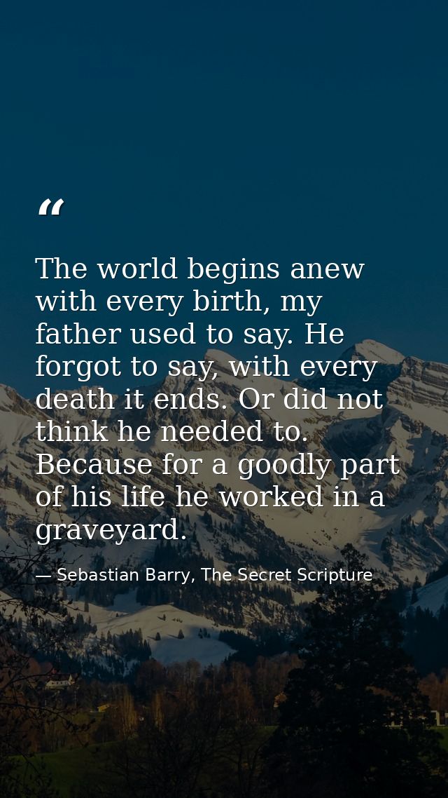 The world begins anew with every birth, my father used to say. He forgot to say, with every death it ends. Or did not th — Sebastian Barry, The Secret Scripture