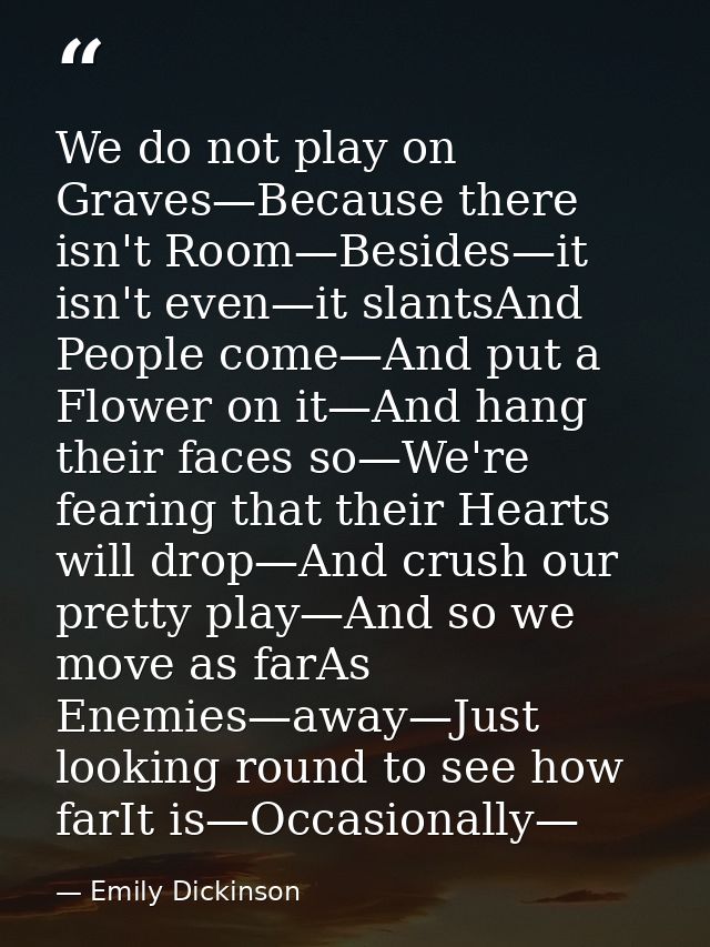 We do not play on Graves—Because there isn't Room—Besides—it isn't even—it slantsAnd People come—And put a Flower on it— — Emily Dickinson