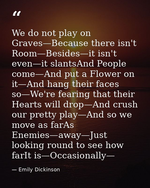 We do not play on Graves—Because there isn't Room—Besides—it isn't even—it slantsAnd People come—And put a Flower on it— — Emily Dickinson