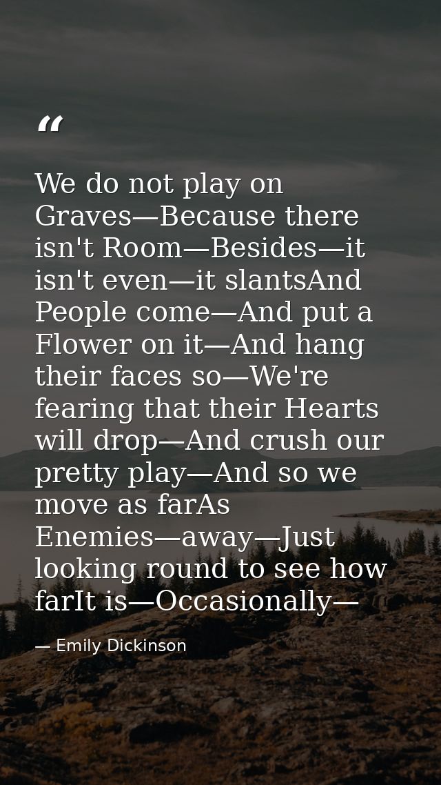 We do not play on Graves—Because there isn't Room—Besides—it isn't even—it slantsAnd People come—And put a Flower on it— — Emily Dickinson