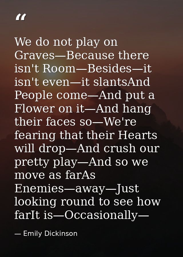 We do not play on Graves—Because there isn't Room—Besides—it isn't even—it slantsAnd People come—And put a Flower on it— — Emily Dickinson