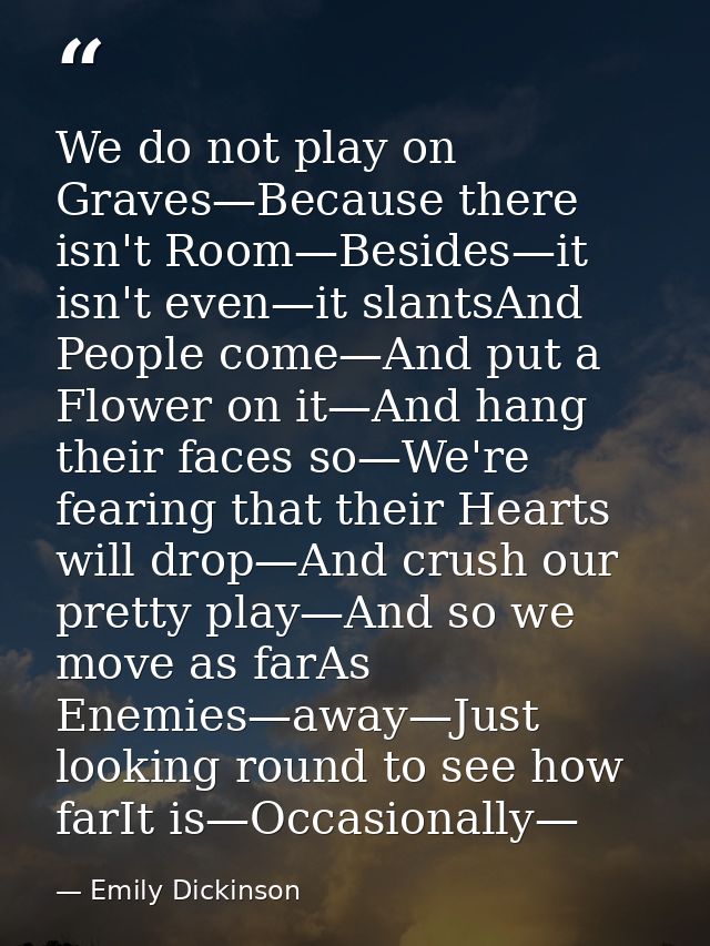 We do not play on Graves—Because there isn't Room—Besides—it isn't even—it slantsAnd People come—And put a Flower on it— — Emily Dickinson
