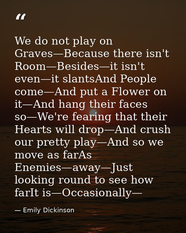 We do not play on Graves—Because there isn't Room—Besides—it isn't even—it slantsAnd People come—And put a Flower on it— — Emily Dickinson