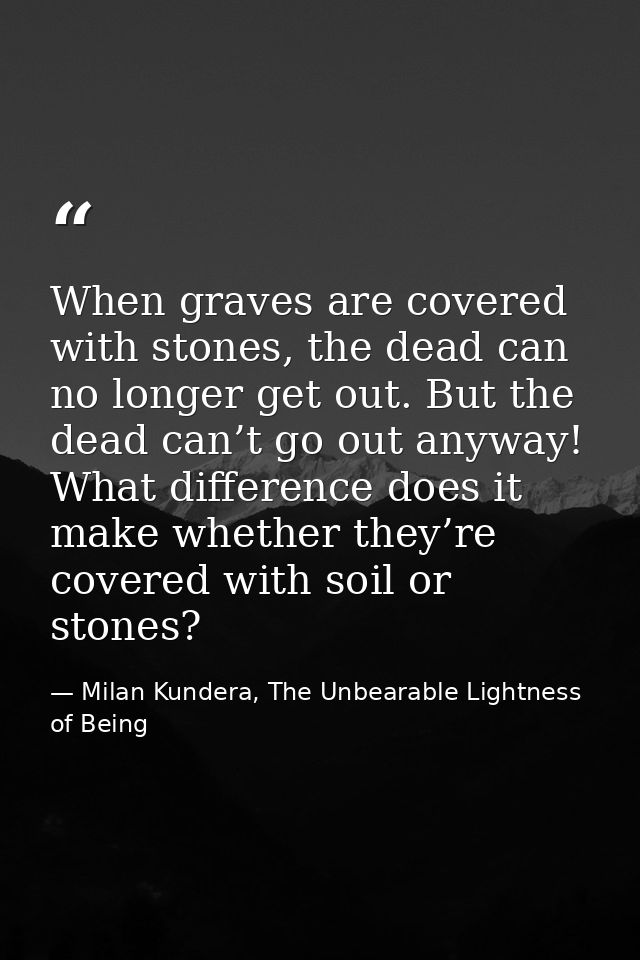 When graves are covered with stones, the dead can no longer get out. But the dead can’t go out anyway! What difference d — Milan Kundera, The Unbearable Lightness of Being