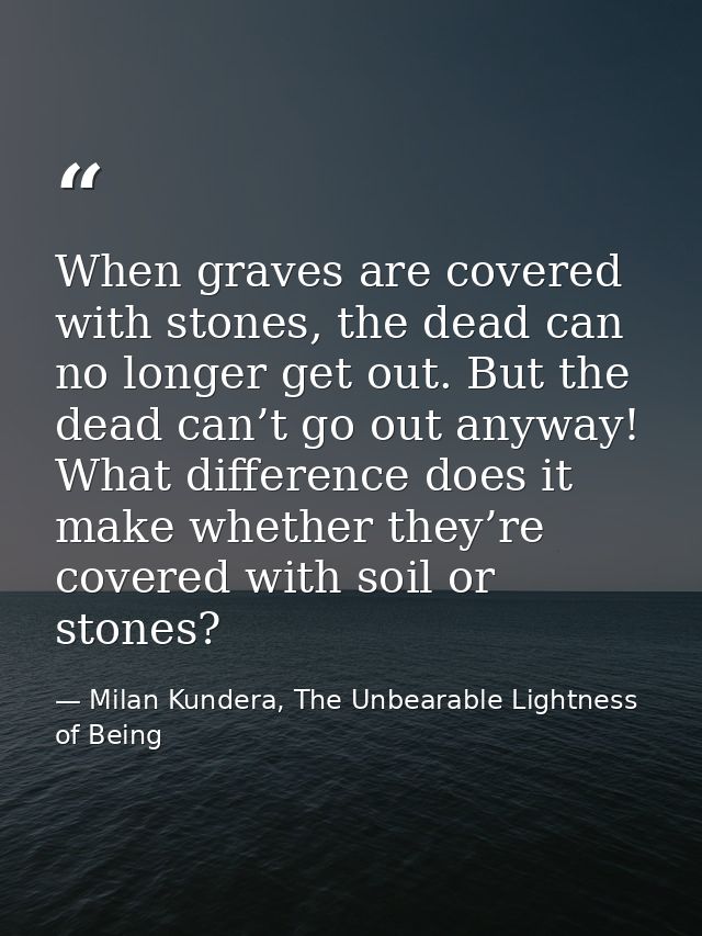 When graves are covered with stones, the dead can no longer get out. But the dead can’t go out anyway! What difference d — Milan Kundera, The Unbearable Lightness of Being