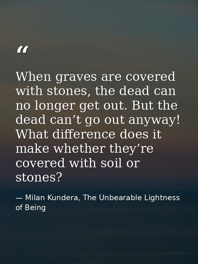 When graves are covered with stones, the dead can no longer get out. But the dead can’t go out anyway! What difference d — Milan Kundera, The Unbearable Lightness of Being