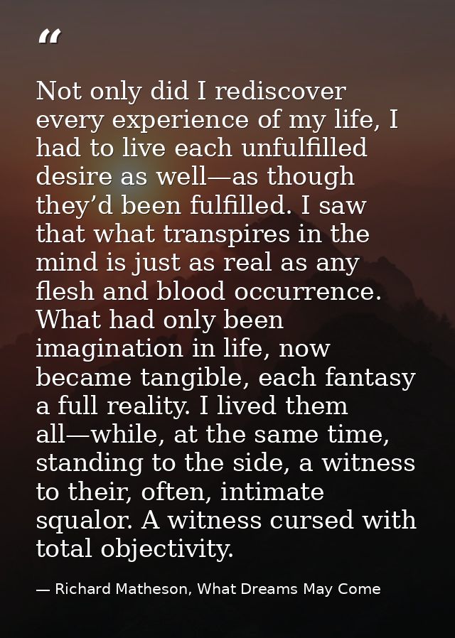 Not only did I rediscover every experience of my life, I had to live each unfulfilled desire as well—as though they’d be — Richard Matheson, What Dreams May Come