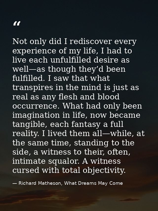 Not only did I rediscover every experience of my life, I had to live each unfulfilled desire as well—as though they’d be — Richard Matheson, What Dreams May Come