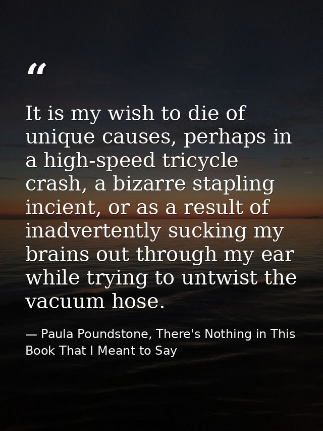 It is my wish to die of unique causes, perhaps in a high-speed tricycle crash, a bizarre stapling incient, or as a resul — Paula Poundstone, There's Nothing in This Book That I Meant to Say