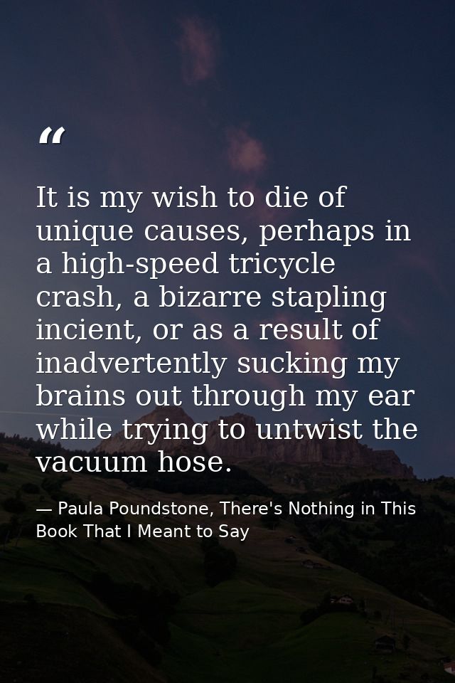 It is my wish to die of unique causes, perhaps in a high-speed tricycle crash, a bizarre stapling incient, or as a resul — Paula Poundstone, There's Nothing in This Book That I Meant to Say