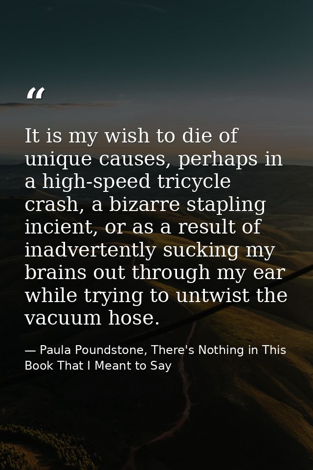 It is my wish to die of unique causes, perhaps in a high-speed tricycle crash, a bizarre stapling incient, or as a resul — Paula Poundstone, There's Nothing in This Book That I Meant to Say
