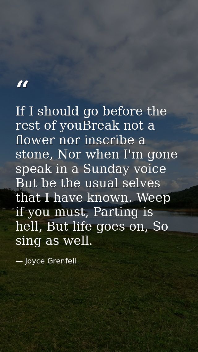 If I should go before the rest of youBreak not a flower nor inscribe a stone, Nor when I'm gone speak in a Sunday voice  — Joyce Grenfell