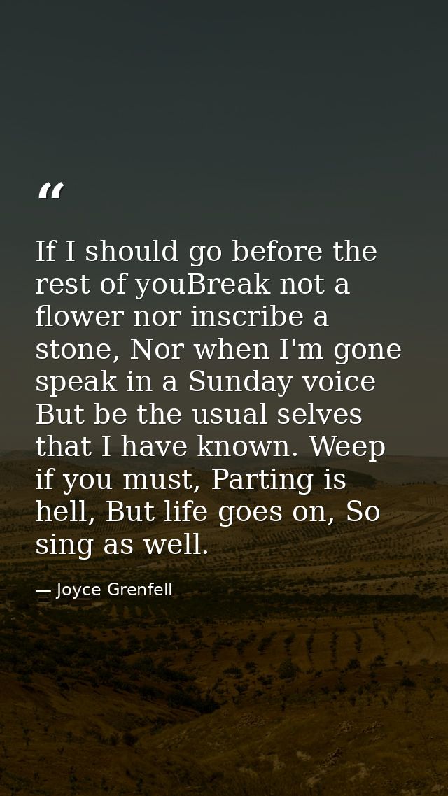 If I should go before the rest of youBreak not a flower nor inscribe a stone, Nor when I'm gone speak in a Sunday voice  — Joyce Grenfell