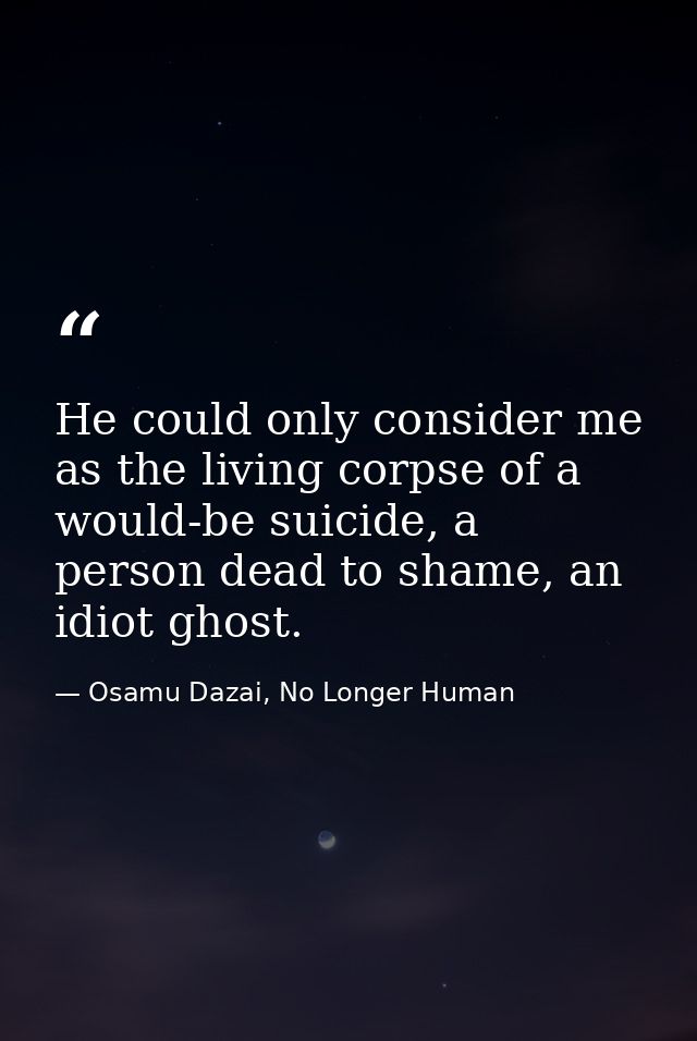 He could only consider me as the living corpse of a would-be suicide, a person dead to shame, an idiot ghost. — Osamu Dazai, No Longer Human