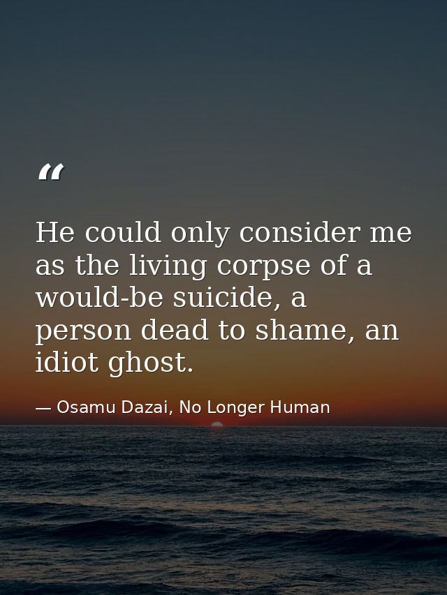 He could only consider me as the living corpse of a would-be suicide, a person dead to shame, an idiot ghost. — Osamu Dazai, No Longer Human