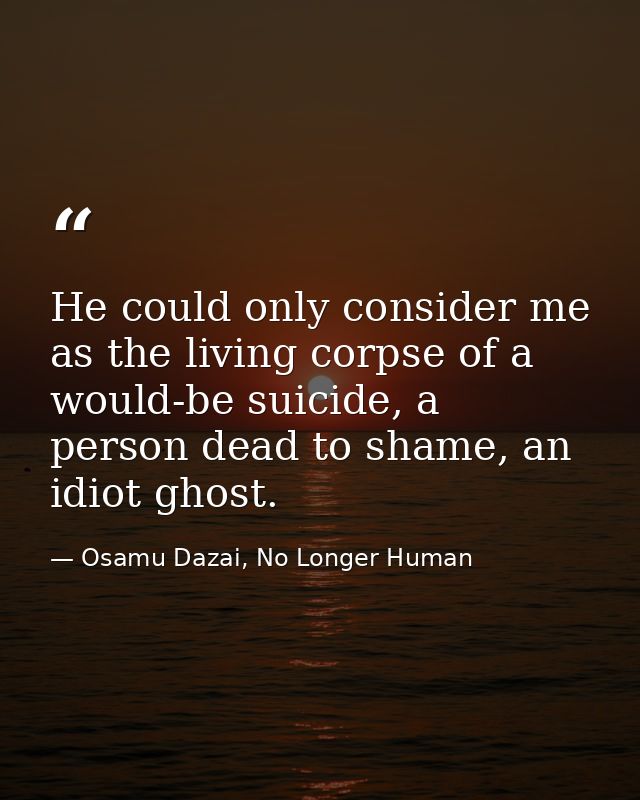 He could only consider me as the living corpse of a would-be suicide, a person dead to shame, an idiot ghost. — Osamu Dazai, No Longer Human