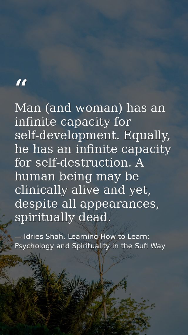 Man (and woman) has an infinite capacity for self-development. Equally, he has an infinite capacity for self-destruction — Idries Shah, Learning How to Learn: Psychology and Spirituality in the Sufi Way