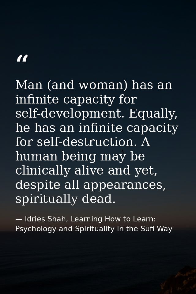 Man (and woman) has an infinite capacity for self-development. Equally, he has an infinite capacity for self-destruction — Idries Shah, Learning How to Learn: Psychology and Spirituality in the Sufi Way