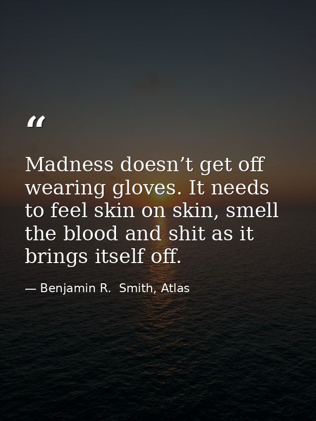 Madness doesn’t get off wearing gloves. It needs to feel skin on skin, smell the blood and shit as it brings itself off. — Benjamin R.  Smith, Atlas