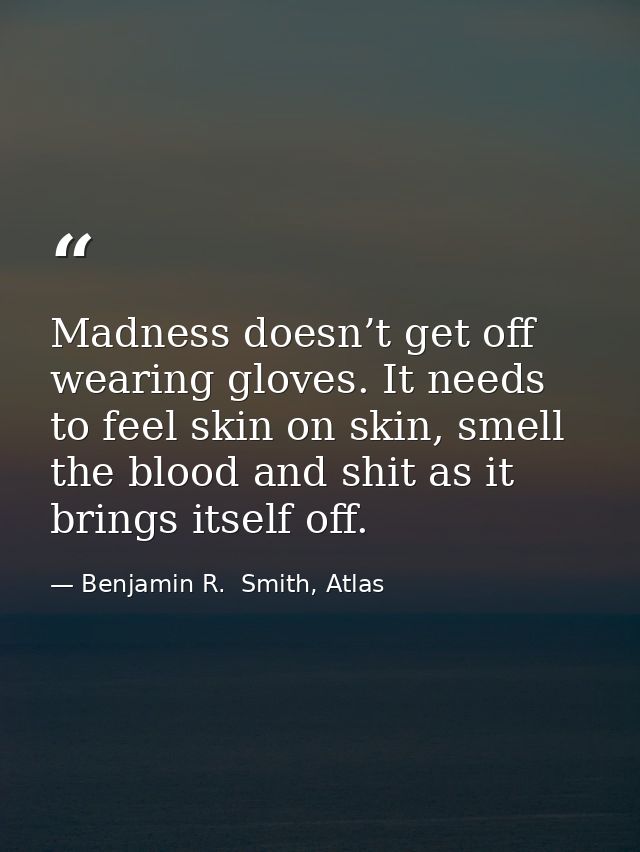 Madness doesn’t get off wearing gloves. It needs to feel skin on skin, smell the blood and shit as it brings itself off. — Benjamin R.  Smith, Atlas