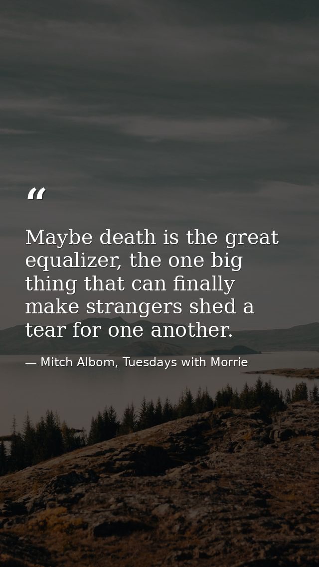 Maybe death is the great equalizer, the one big thing that can finally make strangers shed a tear for one another. — Mitch Albom, Tuesdays with Morrie