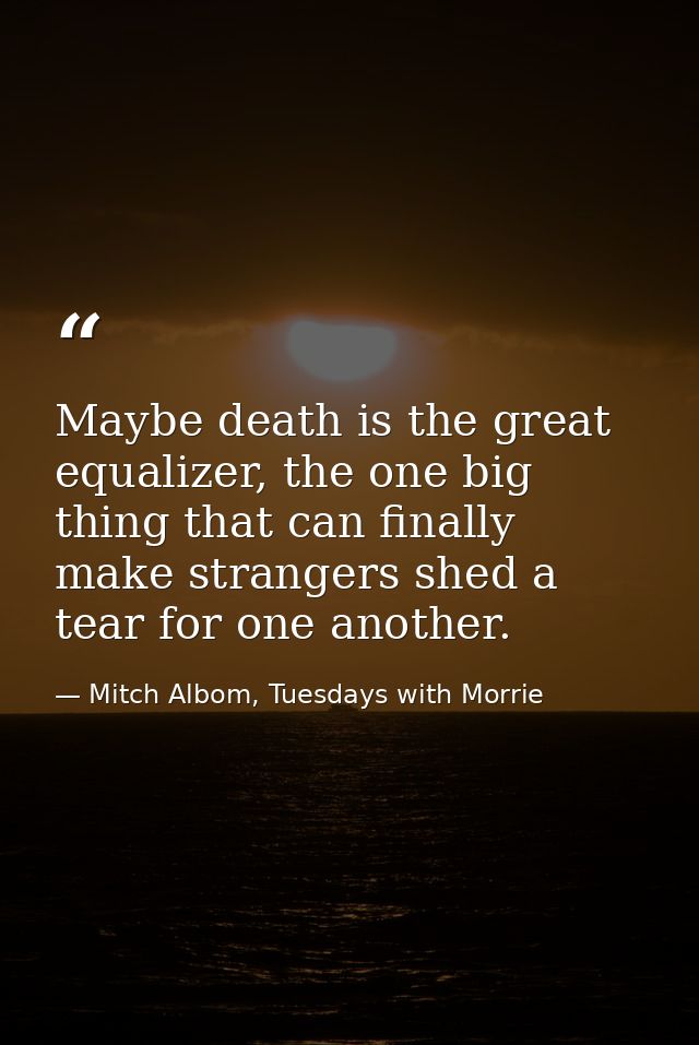 Maybe death is the great equalizer, the one big thing that can finally make strangers shed a tear for one another. — Mitch Albom, Tuesdays with Morrie