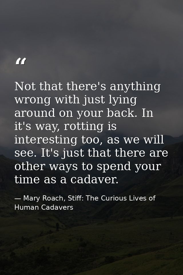 Not that there's anything wrong with just lying around on your back. In it's way, rotting is interesting too, as we will — Mary Roach, Stiff: The Curious Lives of Human Cadavers