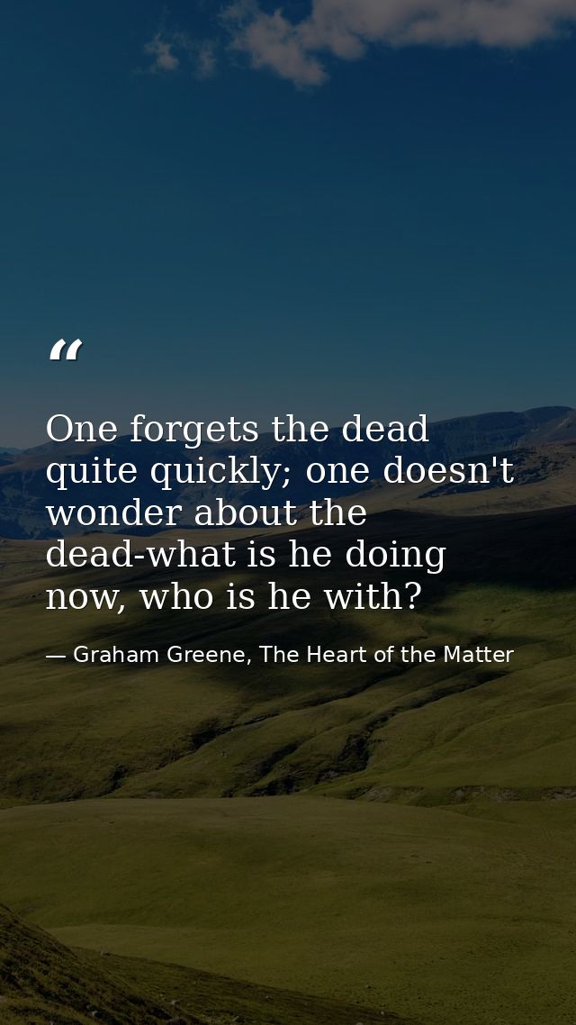 One forgets the dead quite quickly; one doesn't wonder about the dead-what is he doing now, who is he with? — Graham Greene, The Heart of the Matter