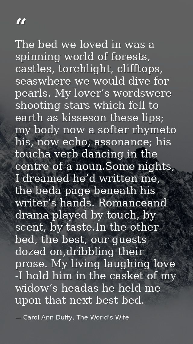 The bed we loved in was a spinning world of forests, castles, torchlight, clifftops, seaswhere we would dive for pearls. — Carol Ann Duffy, The World's Wife