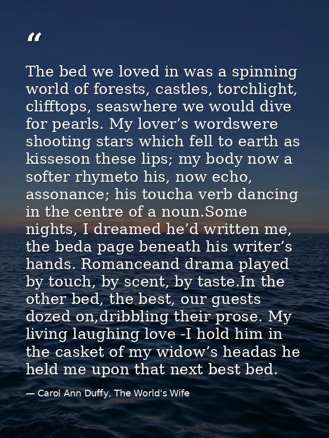 The bed we loved in was a spinning world of forests, castles, torchlight, clifftops, seaswhere we would dive for pearls. — Carol Ann Duffy, The World's Wife