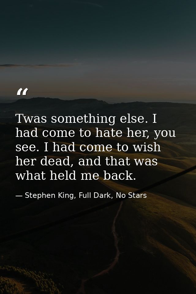Twas something else. I had come to hate her, you see. I had come to wish her dead, and that was what held me back. — Stephen King, Full Dark, No Stars