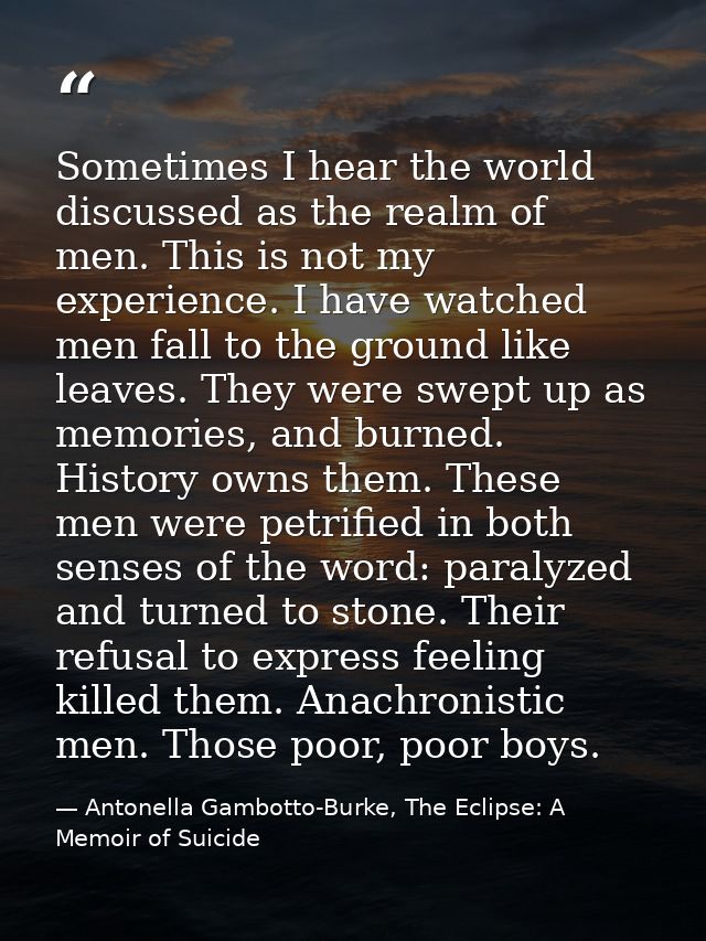 Sometimes I hear the world discussed as the realm of men. This is not my experience. I have watched men fall to the grou — Antonella Gambotto-Burke, The Eclipse: A Memoir of Suicide