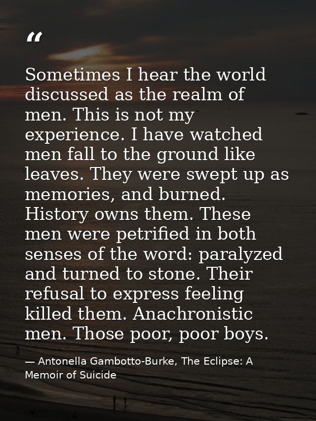 Sometimes I hear the world discussed as the realm of men. This is not my experience. I have watched men fall to the grou — Antonella Gambotto-Burke, The Eclipse: A Memoir of Suicide