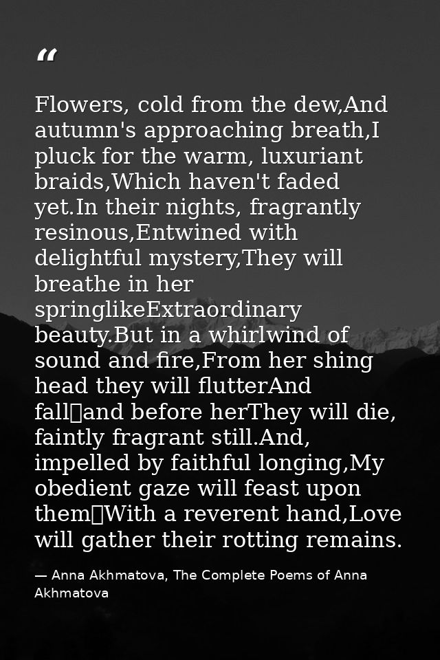 Flowers, cold from the dew,And autumn's approaching breath,I pluck for the warm, luxuriant braids,Which haven't faded ye — Anna Akhmatova, The Complete Poems of Anna Akhmatova