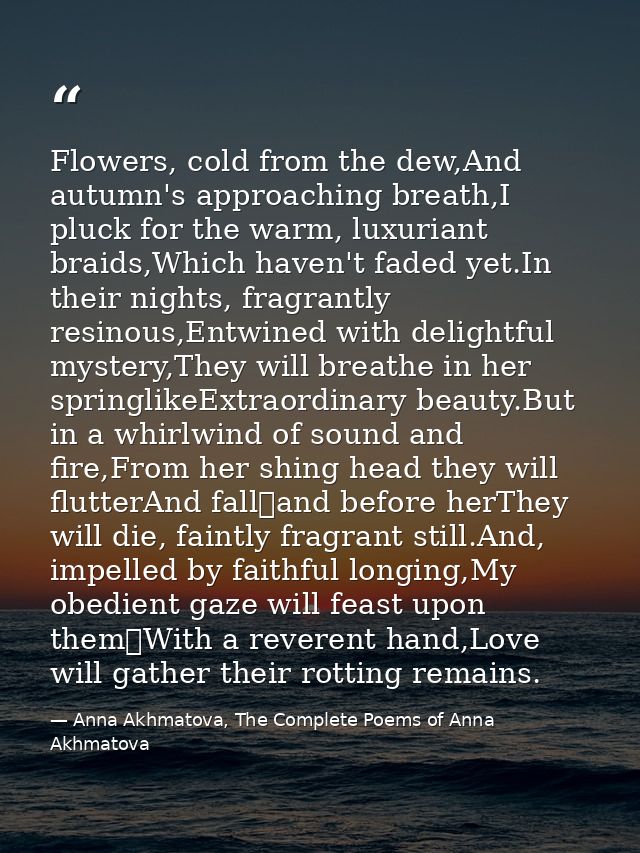 Flowers, cold from the dew,And autumn's approaching breath,I pluck for the warm, luxuriant braids,Which haven't faded ye — Anna Akhmatova, The Complete Poems of Anna Akhmatova