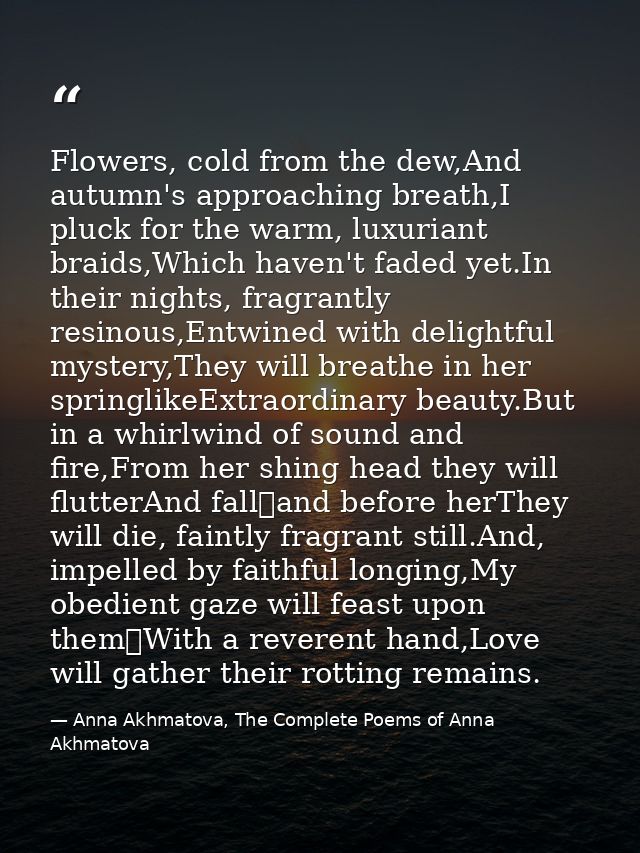 Flowers, cold from the dew,And autumn's approaching breath,I pluck for the warm, luxuriant braids,Which haven't faded ye — Anna Akhmatova, The Complete Poems of Anna Akhmatova