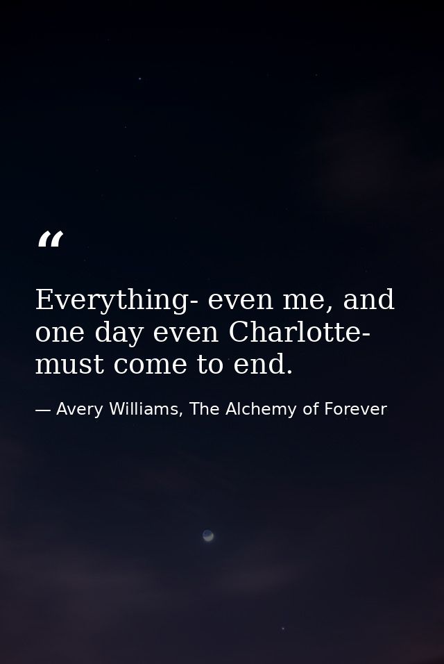 Everything- even me, and one day even Charlotte- must come to end. — Avery Williams, The Alchemy of Forever